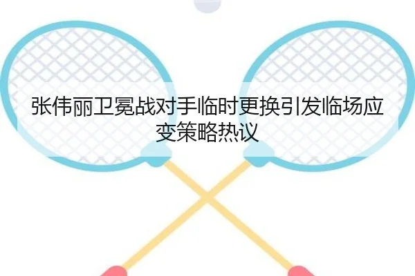 张伟丽卫冕战对手临时更换引发临场应变策略热议